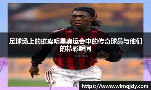 足球场上的璀璨明星奥运会中的传奇球员与他们的精彩瞬间